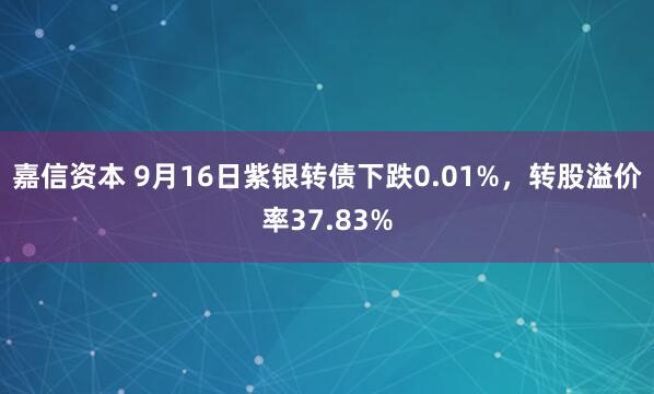嘉信资本 9月16日紫银转债下跌0.01%，转股溢价率37.83%