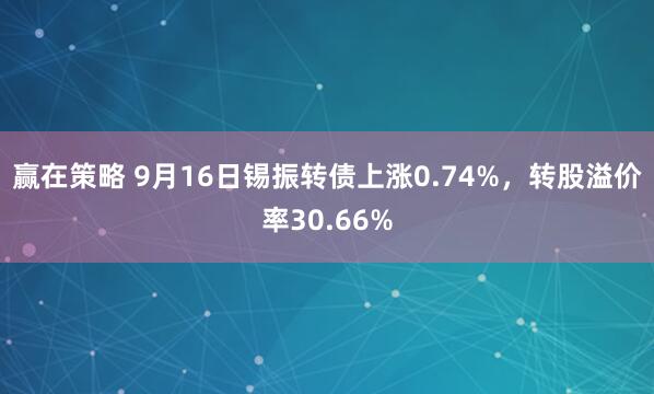 赢在策略 9月16日锡振转债上涨0.74%，转股溢价率30.66%
