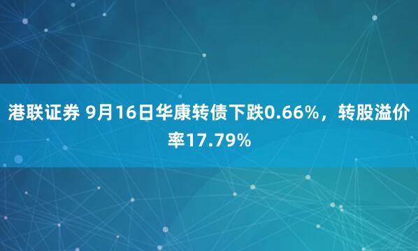 港联证券 9月16日华康转债下跌0.66%，转股溢价率17.79%