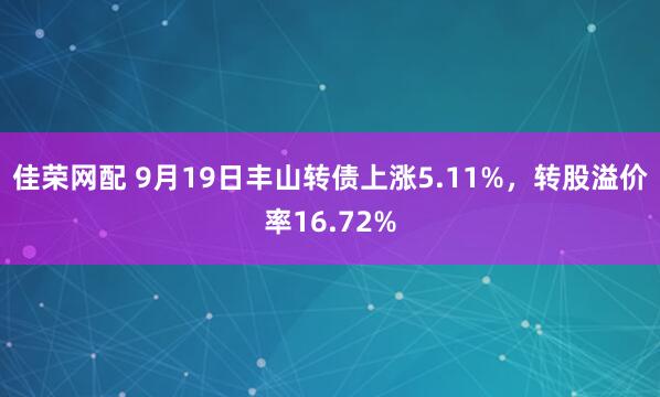 佳荣网配 9月19日丰山转债上涨5.11%，转股溢价率16.72%