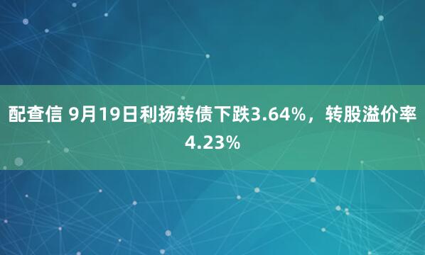 配查信 9月19日利扬转债下跌3.64%，转股溢价率4.23%
