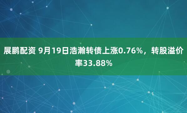 展鹏配资 9月19日浩瀚转债上涨0.76%，转股溢价率33.88%