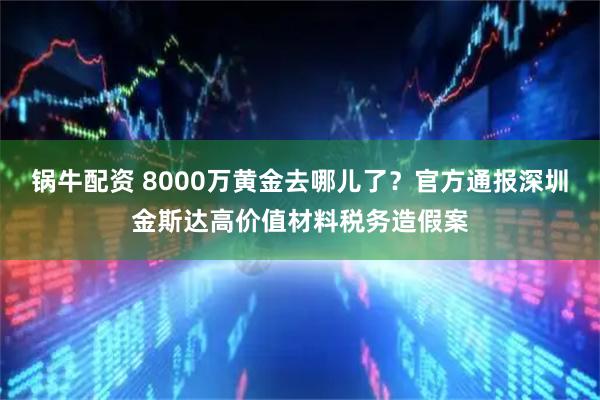 锅牛配资 8000万黄金去哪儿了？官方通报深圳金斯达高价值材料税务造假案