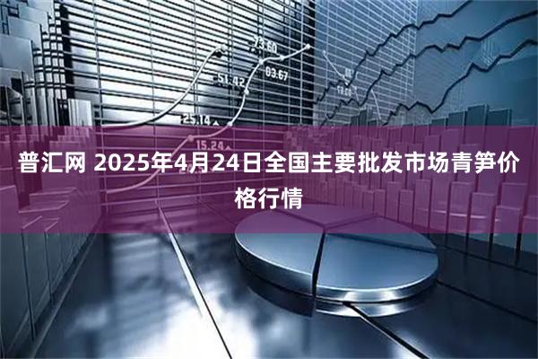普汇网 2025年4月24日全国主要批发市场青笋价格行情