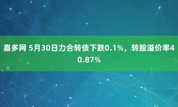 嘉多网 5月30日力合转债下跌0.1%，转股溢价率40.87%