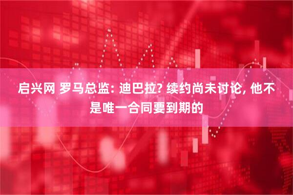 启兴网 罗马总监: 迪巴拉? 续约尚未讨论, 他不是唯一合同要到期的