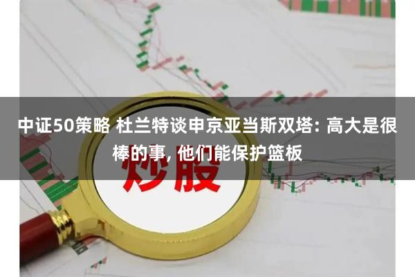 中证50策略 杜兰特谈申京亚当斯双塔: 高大是很棒的事, 他们能保护篮板