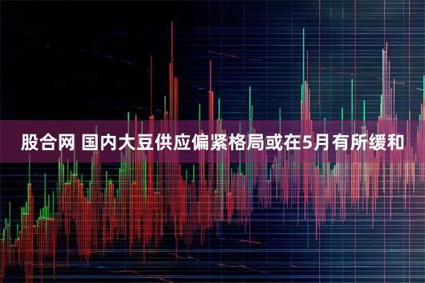 股合网 国内大豆供应偏紧格局或在5月有所缓和