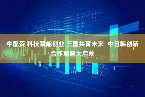 牛配资 科技赋能创业 三国共育未来  中日韩创新合作周盛大启幕