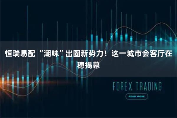 恒瑞易配 “潮味”出圈新势力！这一城市会客厅在穗揭幕