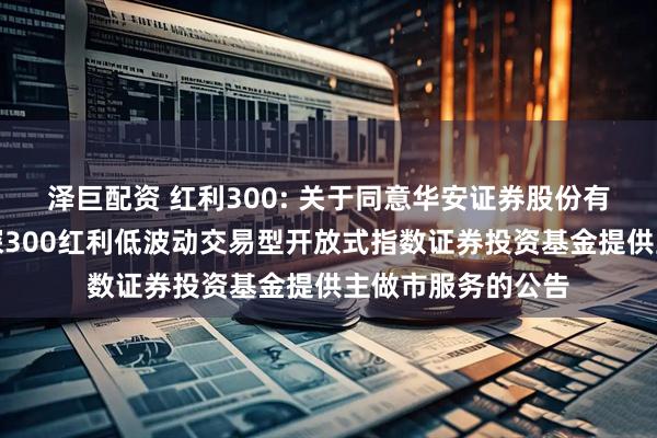 泽巨配资 红利300: 关于同意华安证券股份有限公司为嘉实沪深300红利低波动交易型开放式指数证券投资基金提供主做市服务的公告