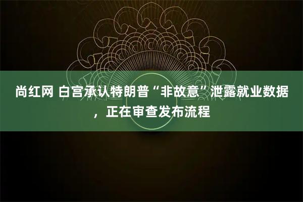 尚红网 白宫承认特朗普“非故意”泄露就业数据，正在审查发布流程