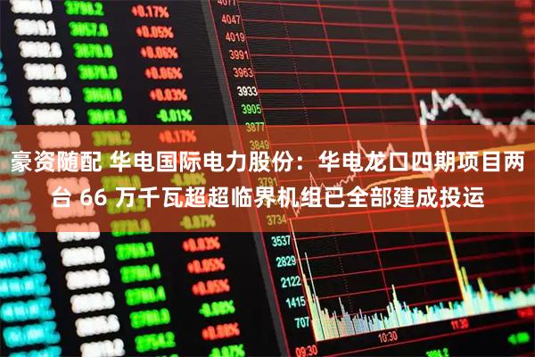 豪资随配 华电国际电力股份：华电龙口四期项目两台 66 万千瓦超超临界机组已全部建成投运