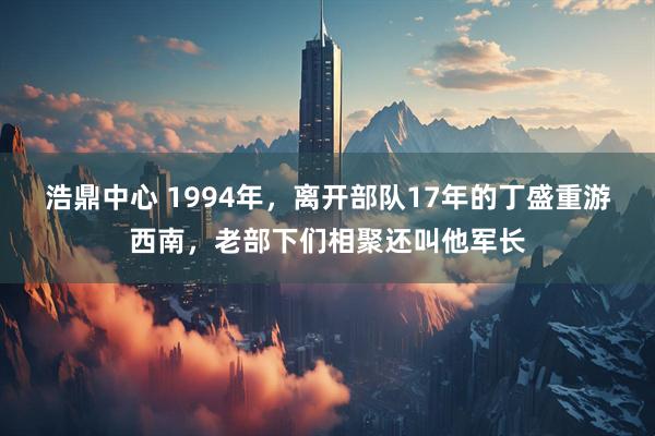 浩鼎中心 1994年，离开部队17年的丁盛重游西南，老部下们相聚还叫他军长