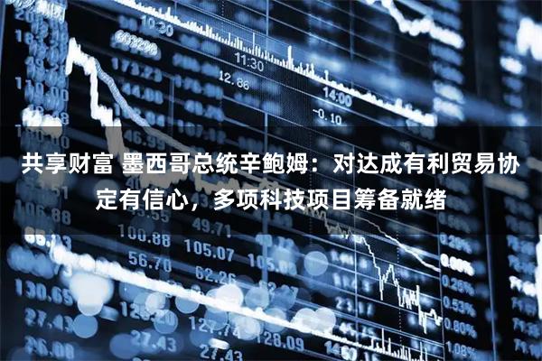 共享财富 墨西哥总统辛鲍姆：对达成有利贸易协定有信心，多项科技项目筹备就绪